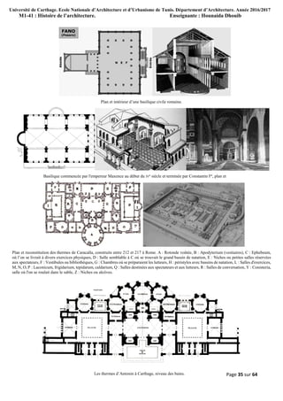 Université de Carthage. Ecole Nationale d’Architecture et d’Urbanisme de Tunis. Département d’Architecture. Année 2016/2017
M1-41 : Histoire de l’architecture. Enseignante : Hounaida Dhouib
Page 35 sur 64
Plan et intérieur d’une basilique civile romaine.
Basilique commencée par l'empereur Maxence au début du IVe siècle et terminée par Constantin Ier, plan et
Plan et reconstitution des thermes de Caracalla, construits entre 212 et 217 à Rome. A : Rotonde voûtée, B : Apodyterium (vestiaires), C : Ephebeum,
où l’on se livrait à divers exercices physiques, D : Salle semblable à C où se trouvait le grand bassin de natation, E : Niches ou petites salles réservées
aux spectateurs, F : Vestibules ou bibliothèques, G : Chambres où se préparaient les lutteurs, H : péristyles avec bassins de natation, L : Salles d'exercices,
M, N, O, P : Laconicum, frigidarium, tepidarum, caldarium, Q : Salles destinées aux spectateurs et aux lutteurs, R : Salles de conversation, Y : Conisteria,
salle où l'on se roulait dans le sable, Z : Niches ou alcôves.
Les thermes d’Antonin à Carthage, niveau des bains.
 