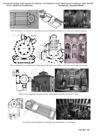 Université de Carthage. Ecole Nationale d’Architecture et d’Urbanisme de Tunis. Département d’Architecture. Année 2016/2017
M1-41 : Histoire de l’architecture. Enseignante : Hounaida Dhouib
Page 38 sur 64
Plan, axonométrie et vue intérieure de la basilique de la nativité à Bethléem, construite au IV siècle sous le règne de Constantin.
Plan, axonométrie et vue intérieure de l’église Saint-Vidal à Ravenne, édifiée au VIe
siècle sous le règne de Justinien.
Plan et vues du baptistère du Latran à Rome, édifié durant la première moitié du Ve
siècle.
Le martyrium du Saint-Sépulcre à Jérusalem, plan axonométrie et vue intérieure.
 