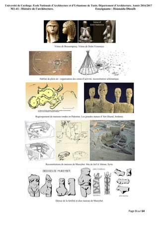 Université de Carthage. Ecole Nationale d’Architecture et d’Urbanisme de Tunis. Département d’Architecture. Année 2016/2017
M1-41 : Histoire de l’architecture. Enseignante : Hounaida Dhouib
Page 3 sur 64
Vénus de Brassempouy. Vénus de Dolni Vestonice.
Habitat de plein air : organisation des zones d’activité, reconstitution schématique.
Regroupement de maisons rondes en Palestine. Les grandes statues d’Aïn Ghazal, Jordanie.
Reconstitutions de maisons de Mureybet. Site de Jerf el Ahmar, Syrie.
Déesse de la fertilité et dieu taureau de Mureybet.
 