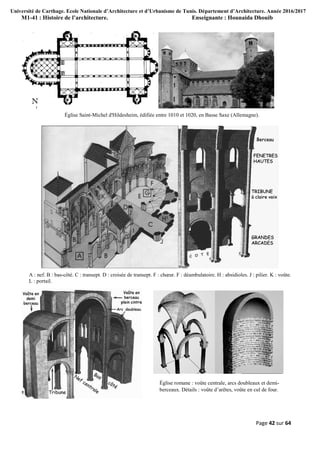Université de Carthage. Ecole Nationale d’Architecture et d’Urbanisme de Tunis. Département d’Architecture. Année 2016/2017
M1-41 : Histoire de l’architecture. Enseignante : Hounaida Dhouib
Page 42 sur 64
Église Saint-Michel d'Hildesheim, édifiée entre 1010 et 1020, en Basse Saxe (Allemagne).
A : nef. B : bas-côté. C : transept. D : croisée de transept. F : chœur. F : déambulatoire. H : absidioles. J : pilier. K : voûte.
L : portail.
Église romane : voûte centrale, arcs doubleaux et demi-
berceaux. Détails : voûte d’arêtes, voûte en cul de four.
 