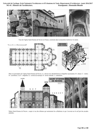Université de Carthage. Ecole Nationale d’Architecture et d’Urbanisme de Tunis. Département d’Architecture. Année 2016/2017
M1-41 : Histoire de l’architecture. Enseignante : Hounaida Dhouib
Page 43 sur 64
Vues de l’église Saint-Etienne de Nevers en France, construite dans la deuxième moitié du 11è siècle.
Plan et axonométrie de l’église Saint-Etienne de Nevers. A : chevet avec déambulatoire et chapelles rayonnantes. B : chœur. C : voûtes.
D : croisillons. E et F : chapelles. G : croisée du transept. H : travée centrale. J : contreforts.
Église Saint-Etienne de Nevers : coupe et vue des tribunes qui surmontent les collatéraux et qui s’ouvrent sur la nef par des arcades
jumelles.
 