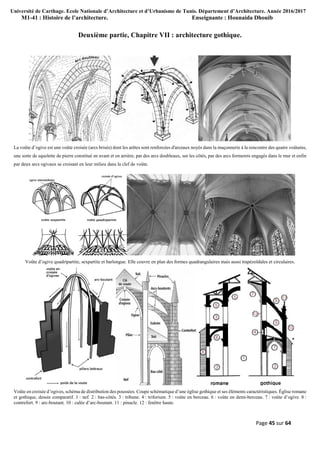 Université de Carthage. Ecole Nationale d’Architecture et d’Urbanisme de Tunis. Département d’Architecture. Année 2016/2017
M1-41 : Histoire de l’architecture. Enseignante : Hounaida Dhouib
Page 45 sur 64
Deuxième partie, Chapitre VII : architecture gothique.
La voûte d’ogive est une voûte croisée (arcs brisés) dont les arêtes sont renforcées d'arceaux noyés dans la maçonnerie à la rencontre des quatre voûtains,
une sorte de squelette de pierre constitué en avant et en arrière, par des arcs doubleaux, sur les côtés, par des arcs formerets engagés dans le mur et enfin
par deux arcs ogivaux se croisant en leur milieu dans la clef de voûte.
Voûte d’ogive quadripartite, sexpartite et barlongue. Elle couvre en plan des formes quadrangulaires mais aussi trapézoïdales et circulaires.
Voûte en croisée d’ogives, schéma de distribution des poussées. Coupe schématique d’une église gothique et ses éléments caractéristiques. Église romane
et gothique, dessin comparatif. 1 : nef. 2 : bas-côtés. 3 : tribune. 4 : triforium. 5 : voûte en berceau. 6 : voûte en demi-berceau. 7 : voûte d’ogive. 8 :
contrefort. 9 : arc-boutant. 10 : culée d’arc-boutant. 11 : pinacle. 12 : fenêtre haute.
 