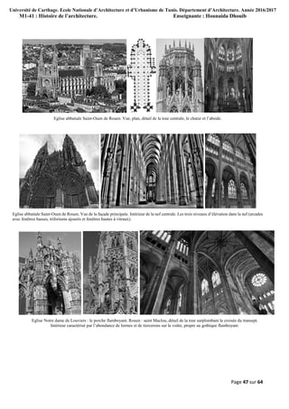 Université de Carthage. Ecole Nationale d’Architecture et d’Urbanisme de Tunis. Département d’Architecture. Année 2016/2017
M1-41 : Histoire de l’architecture. Enseignante : Hounaida Dhouib
Page 47 sur 64
Eglise abbatiale Saint-Ouen de Rouen. Vue, plan, détail de la tour centrale, le chœur et l’abside.
Eglise abbatiale Saint-Ouen de Rouen. Vue de la façade principale. Intérieur de la nef centrale. Les trois niveaux d’élévation dans la nef (arcades
avec fenêtres basses, triforiums ajourés et fenêtres hautes à vitraux).
Eglise Notre dame de Louviers : le porche flamboyant. Rouen : saint Maclou, détail de la tour surplombant la croisée du transept.
Intérieur caractérisé par l’abondance de liernes et de tiercerons sur la voûte, propre au gothique flamboyant.
 