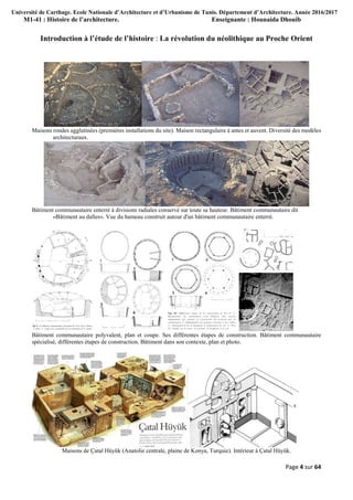 Université de Carthage. Ecole Nationale d’Architecture et d’Urbanisme de Tunis. Département d’Architecture. Année 2016/2017
M1-41 : Histoire de l’architecture. Enseignante : Hounaida Dhouib
Page 4 sur 64
Introduction à l’étude de l’histoire : La révolution du néolithique au Proche Orient
Maisons rondes agglutinées (premières installations du site). Maison rectangulaire à antes et auvent. Diversité des modèles
architecturaux.
Bâtiment communautaire enterré à divisions radiales conservé sur toute sa hauteur. Bâtiment communautaire dit
«Bâtiment au dalles». Vue du hameau construit autour d'un bâtiment communautaire enterré.
Bâtiment communautaire polyvalent, plan et coupe. Ses différentes étapes de construction. Bâtiment communautaire
spécialisé, différentes étapes de construction. Bâtiment dans son contexte, plan et photo.
Maisons de Ҫatal Hüyük (Anatolie centrale, plaine de Konya, Turquie). Intérieur à Ҫatal Hüyük.
 