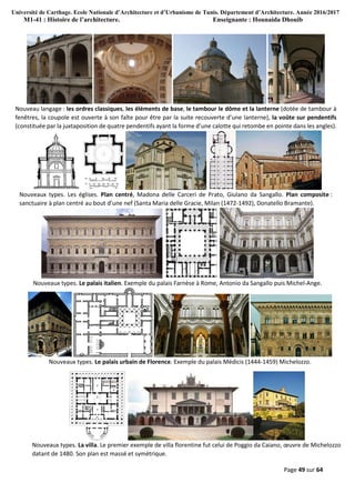 Université de Carthage. Ecole Nationale d’Architecture et d’Urbanisme de Tunis. Département d’Architecture. Année 2016/2017
M1-41 : Histoire de l’architecture. Enseignante : Hounaida Dhouib
Page 49 sur 64
Nouveau langage : les ordres classiques, les éléments de base, le tambour le dôme et la lanterne (dotée de tambour à
fenêtres, la coupole est ouverte à son faîte pour être par la suite recouverte d’une lanterne), la voûte sur pendentifs
(constituée par la juxtaposition de quatre pendentifs ayant la forme d’une calotte qui retombe en pointe dans les angles).
Nouveaux types. Les églises. Plan centré, Madona delle Carceri de Prato, Giulano da Sangallo. Plan composite :
sanctuaire à plan centré au bout d’une nef (Santa Maria delle Gracie, Milan (1472-1492), Donatello Bramante).
Nouveaux types. Le palais italien. Exemple du palais Farnèse à Rome, Antonio da Sangallo puis Michel-Ange.
Nouveaux types. Le palais urbain de Florence. Exemple du palais Médicis (1444-1459) Michelozzo.
Nouveaux types. La villa. Le premier exemple de villa florentine fut celui de Poggio da Caiano, œuvre de Michelozzo
datant de 1480. Son plan est massé et symétrique.
 