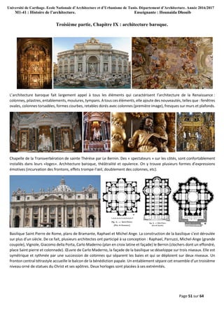 Université de Carthage. Ecole Nationale d’Architecture et d’Urbanisme de Tunis. Département d’Architecture. Année 2016/2017
M1-41 : Histoire de l’architecture. Enseignante : Hounaida Dhouib
Page 51 sur 64
Troisième partie, Chapitre IX : architecture baroque.
L’architecture baroque fait largement appel à tous les éléments qui caractérisent l’architecture de la Renaissance :
colonnes, pilastres, entablements, moulures, tympans.A tous ces éléments, elle ajoute des nouveautés, telles que : fenêtres
ovales, colonnes torsadées, formes courbes, retables dorés avec colonnes (première image), fresques sur murs et plafonds.
Chapelle de la Transverbération de sainte Thérèse par Le Bernin. Des « spectateurs » sur les côtés, sont confortablement
installés dans leurs «loges». Architecture baroque, théâtralité et opulence. On y trouve plusieurs formes d’expressions
émotives (incurvation des frontons, effets trompe-l’œil, doublement des colonnes, etc).
Basilique Saint Pierre de Rome, plans de Bramante, Raphael et Michel Ange. La construction de la basilique s’est déroulée
sur plus d’un siècle. De ce fait, plusieurs architectes ont participé à sa conception : Raphael, Parruzzi, Michel-Ange (grande
coupole), Vignole, Giacomo della Porta, Carlo Maderno (plan en croix latine et façade) le Bernin (clochers dont un effondré,
place Saint pierre et colonnade). Œuvre de Carlo Maderno, la façade de la basilique se développe sur trois niveaux. Elle est
symétrique et rythmée par une succession de colonnes qui séparent les baies et qui se déploient sur deux niveaux. Un
fronton central tétrastyle accueille le balcon de la bénédiction papale. Un entablement sépare cet ensemble d’un troisième
niveau orné de statues du Christ et ses apôtres. Deux horloges sont placées à ses extrémités.
 
