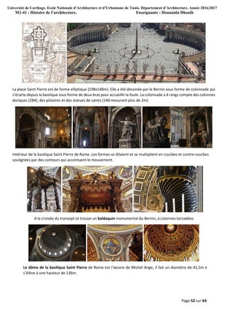 Université de Carthage. Ecole Nationale d’Architecture et d’Urbanisme de Tunis. Département d’Architecture. Année 2016/2017
M1-41 : Histoire de l’architecture. Enseignante : Hounaida Dhouib
Page 52 sur 64
La place Saint Pierre est de forme elliptique (198x148m). Elle a été dessinée par le Bernin sous forme de colonnade qui
s’écarte depuis la basilique sous forme de deux bras pour accueillir la foule. La colonnade a 4 rangs compte des colonnes
doriques (284), des pilastres et des statues de saints (140 mesurant plus de 2m)
Intérieur de la basilique Saint Pierre de Rome. Les formes se dilatent et se multiplient en courbes et contre-courbes
soulignées par des contours qui accentuent le mouvement.
A la croisée du transept se trouve un baldaquin monumental du Bernin, à colonnes torsadées
Le dôme de la basilique Saint Pierre de Rome est l’œuvre de Michel Ange, il fait un diamètre de 41,5m e
s’élève à une hauteur de 136m.
 