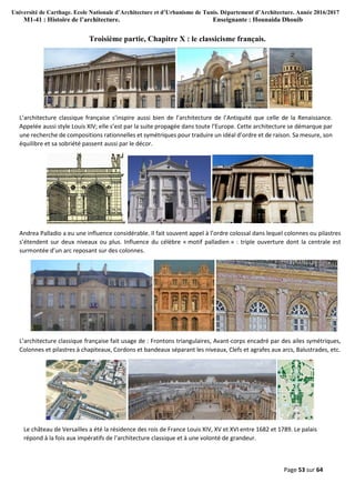 Université de Carthage. Ecole Nationale d’Architecture et d’Urbanisme de Tunis. Département d’Architecture. Année 2016/2017
M1-41 : Histoire de l’architecture. Enseignante : Hounaida Dhouib
Page 53 sur 64
Troisième partie, Chapitre X : le classicisme français.
L’architecture classique française s’inspire aussi bien de l’architecture de l’Antiquité que celle de la Renaissance.
Appelée aussi style Louis XIV; elle s’est par la suite propagée dans toute l’Europe. Cette architecture se démarque par
une recherche de compositions rationnelles et symétriques pour traduire un idéal d’ordre et de raison. Sa mesure, son
équilibre et sa sobriété passent aussi par le décor.
Andrea Palladio a eu une influence considérable. Il fait souvent appel à l’ordre colossal dans lequel colonnes ou pilastres
s’étendent sur deux niveaux ou plus. Influence du célèbre « motif palladien » : triple ouverture dont la centrale est
surmontée d’un arc reposant sur des colonnes.
L’architecture classique française fait usage de : Frontons triangulaires, Avant-corps encadré par des ailes symétriques,
Colonnes et pilastres à chapiteaux, Cordons et bandeaux séparant les niveaux, Clefs et agrafes aux arcs, Balustrades, etc.
Le château de Versailles a été la résidence des rois de France Louis XIV, XV et XVI entre 1682 et 1789. Le palais
répond à la fois aux impératifs de l’architecture classique et à une volonté de grandeur.
 
