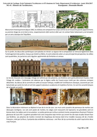Université de Carthage. Ecole Nationale d’Architecture et d’Urbanisme de Tunis. Département d’Architecture. Année 2016/2017
M1-41 : Histoire de l’architecture. Enseignante : Hounaida Dhouib
Page 54 sur 64
Monument historiquement depuis 1862, le château est composé d’un corps central où on trouve les grands appartements
au premier étage du roi et de la reine, respectivement côté nord et côté sud. Un certain faste italianisant y est tempéré
par un sens classique de l’équilibre.
Sur le jardin, les deux ailes symétriques sont placées en retrait. La rigueur de la composition se retrouve également dans
l’aménagement des jardins. Conçus par André Le Nôtre, ils sont ordonnés selon un axe principal de perspective, les allées
sont quadrillées, les parterres sont réguliers agrémentés de fontaines et canaux.
Le rez-de-chaussée est à bossage, l’étage est rythmé par des pilastres, ses fenêtres sont particulièrement hautes, c’est
l’étage dit «noble». L’animation est obtenue par la légère saillie de l’avant-corps traité par des colonnes ioniques
détachées. Au-dessus de la corniche en saillie se trouve l’attique, modèle de l’architecture classique, couronné par une
balustrade qui cache les toits et sert de support à plusieurs sculptures et trophées d’armes. Ce sont les caractéristiques
de la façade sur jardin.
Dans la décoration intérieure se déploie le luxe de la vie de cour. Les murs sont couverts de panneaux de marbre aux
découpes rectilignes. Les sols sont pavés de marbre, les sièges sont recouverts de tapisserie, les girandoles sont en
bronze doré, les tables sont à incrustation. La voûte peinte par Le Brun contient trente compositions illustrant l’histoire
glorieuse de Louis XIV. La galerie possède trois cent cinquante-sept miroirs qui ornent les dix-sept arcades faisant face
aux fenêtres. Les pilastres de marbre s’ornent de chapiteaux de bronze doré d’un modèle nouveau dit de «l’ordre
français», créé par Le Brun, il présente des emblèmes nationaux : une fleur de lys surmontée du soleil royal entre deux
coqs français.
 
