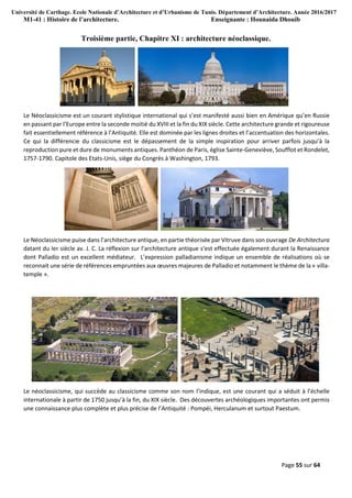 Université de Carthage. Ecole Nationale d’Architecture et d’Urbanisme de Tunis. Département d’Architecture. Année 2016/2017
M1-41 : Histoire de l’architecture. Enseignante : Hounaida Dhouib
Page 55 sur 64
Troisième partie, Chapitre XI : architecture néoclassique.
Le Néoclassicisme est un courant stylistique international qui s’est manifesté aussi bien en Amérique qu’en Russie
en passant par l’Europe entre la seconde moitié du XVIII et la fin du XIX siècle. Cette architecture grande et rigoureuse
fait essentiellement référence à l’Antiquité. Elle est dominée par les lignes droites et l’accentuation des horizontales.
Ce qui la différencie du classicisme est le dépassement de la simple inspiration pour arriver parfois jusqu’à la
reproduction pure et dure de monuments antiques. Panthéon de Paris, église Sainte-Geneviève, Soufflot et Rondelet,
1757-1790. Capitole des Etats-Unis, siège du Congrès à Washington, 1793.
Le Néoclassicisme puise dans l’architecture antique, en partie théorisée par Vitruve dans son ouvrage De Architectura
datant du Ier siècle av. J. C. La réflexion sur l’architecture antique s’est effectuée également durant la Renaissance
dont Palladio est un excellent médiateur. L’expression palladianisme indique un ensemble de réalisations où se
reconnait une série de références empruntées aux œuvres majeures de Palladio et notamment le thème de la « villa-
temple ».
Le néoclassicisme, qui succède au classicisme comme son nom l’indique, est une courant qui a séduit à l’échelle
internationale à partir de 1750 jusqu’à la fin, du XIX siècle. Des découvertes archéologiques importantes ont permis
une connaissance plus complète et plus précise de l’Antiquité : Pompéi, Herculanum et surtout Paestum.
 