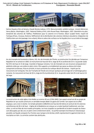 Université de Carthage. Ecole Nationale d’Architecture et d’Urbanisme de Tunis. Département d’Architecture. Année 2016/2017
M1-41 : Histoire de l’architecture. Enseignante : Hounaida Dhouib
Page 56 sur 64
Salines Royales d’Arc-et-Senans, Claude Nicolas Ledoux, 1775. Monumentalité, solidité rustique. Lincoln Mémorial,
Henry Bacon, Washington, 1922. National Gallery of Art, John Russel Pope, Washington, 1937. Géométrie du plan,
Simplicité des volumes de l’édifice, Prédilection pour la colonne et le fronton, Décor sculpté limité, inspiré de
l’antique (frises, rinceaux, festons), Raffinement de la distribution des volumes intérieurs (escaliers), Intégration de
l’édifice dans son site (paysage, tissu urbain), Mise en valeur des surfaces sur les façades (mur nu ou traité en bossage)
Arc de triomphe de Constantin à Rome, 312. Arc de triomphe de l’Etoile, sa construction fut décidée par l’empereur
Napoléon Ier et achevé en 1836. Ce monument est haut de 50 m, large de 45 et profond de 22 m. Sa grande voûte
fait 29 m de haut et 15 de large. Inventée à l’époque romaine, l’arc de triomphe est une structure composée de 2
piédroits reliés par une voûte en plein cintre. Elle supporte un entablement qui passe au-dessus de la baie
comportant architrave, frise et corniche, le tout surmonté d’un attique décoré de statues. Inspiré par les
monuments de l’antiquité, l’Arc de Triomphe de l’Etoile est orné par quelques personnage de la mythologie gréco-
romaine. Ce monument est haut de 50 m, large de 45 et profond de 22 m. Sa grande voûte fait 29 m de haut et 15
de large.
La construction de cette église s’est étalée sur environ 85 ans (1764-1842). Son aspect actuel est dû au projet de
Napoléon Ier qui voulait construire un véritable temple dédié à la gloire de l’armée. Son aspect est en effet
atypique, sans croix ni clocher. Ce temple périptère (108x43m) est haut de 30 mètres et ceinturé de 52 colonnes
corinthiennes de 20 m de haut. L’église de la Madeleine est conçue sur un plan basilical traditionnel, sans bas-
côtés. La nef est faite de trois travées principales. Les trois coupoles sur pendentifs et la demi-coupole du chœur
sont découpées par des arcs en plein cintre entièrement dorés. Ce parfait exemple d’architecture néoclassique
possède une façade composé d’un fronton avec tympan orné de bas-reliefs représentant le jugement dernier et
inscription en latin. La corniche contient des denticules.
 