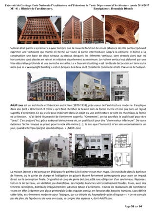 Université de Carthage. Ecole Nationale d’Architecture et d’Urbanisme de Tunis. Département d’Architecture. Année 2016/2017
M1-41 : Histoire de l’architecture. Enseignante : Hounaida Dhouib
Page 58 sur 64
Sullivan était parmi les premiers à avoir compris que la nouvelle fonction des murs (absence de rôle porteur) pouvait
exprimer une verticalité qui monte en flèche sur toute la partie intermédiaire jusqu’à la corniche. Il donne à sa
construction une base de deux niveaux au-dessus desquels les éléments verticaux sont dressés alors que les
horizontales sont placées en retrait et réduites visuellement au minimum. Le rythme vertical est plafonné par une
frise décorative profonde et une corniche en saillie. Le « Guaranty building » est revêtu de décoration en terre cuite
alors que le « Wainwright building » est en briques. Les deux sont considérés comme les chefs d’œuvres de Sullivan.
Adolf Loos est un architecte et théoricien autrichien (1870-1933), précurseur de l’architecture moderne. Il explique
dans son écrit « Ornement et crime » qu’il faut chercher la beauté dans la forme même et non pas dans un rajout
superflu d’ornement. Ce qui est le plus important dans un objet ou une architecture ce sont les matériaux, la forme
et la fonction. «J'ai libéré l'humanité de l'ornement superflu. "Ornement", ce fut autrefois le qualificatif pour dire
"beau". C'est aujourd'hui, grâce au travail de toute ma vie, un qualificatif pour dire "d'une valeur inférieure". De toute
évidence l'écho renvoyé se prend pour la voix elle-même [...]. Je sais que l'humanité m'en sera reconnaissante un
jour, quand le temps épargné sera bénéfique. » (Adolf Loos)
La maison Steiner a été conçue en 1910 pour le peintre Lilly Steiner et son mari Hugo. Elle est située dans la banlieue
de Vienne, où le cahier de charge et l’obligation de gabarit étaient fortement contraignants pour avoir un impact
direct sur la conception finale. Originalité et coup de génie de Loos, côté rue: obligation d’un seul niveau. Réponse :
toit en ¼ de berceau, un véritable jeu dialectique. Les façades blanches sont relativement froides, lisses, avec des
fenêtres rectilignes, distribuée irrégulièrement. Absence totale d’ornement. Toutes les réalisations de l'architecte
visent en effet à donner une place primordiale à des espaces conçus en fonction des besoins humains. Loos définit
cette idée, extrêmement moderne pour l'époque, par sa théorie du Raumplan (« plan d'espace »). « Je ne conçois
pas de plan, de façades ou de vues en coupe, je conçois des espaces », écrit Adolf Loos.
 