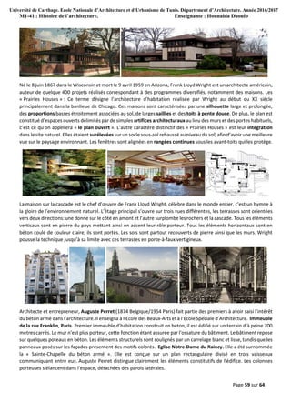 Université de Carthage. Ecole Nationale d’Architecture et d’Urbanisme de Tunis. Département d’Architecture. Année 2016/2017
M1-41 : Histoire de l’architecture. Enseignante : Hounaida Dhouib
Page 59 sur 64
Né le 8 juin 1867 dans le Wisconsin et mort le 9 avril 1959 en Arizona, Frank Lloyd Wright est un architecte américain,
auteur de quelque 400 projets réalisés correspondant à des programmes diversifiés, notamment des maisons. Les
« Prairies Houses » : Ce terme désigne l’architecture d’habitation réalisée par Wright au début du XX siècle
principalement dans la banlieue de Chicago. Ces maisons sont caractérisées par une silhouette large et prolongée,
des proportions basses étroitement associées au sol, de larges saillies et des toits à pente douce. De plus, le plan est
constitué d’espaces ouverts délimités par de simples artifices architecturaux au lieu des murs et des portes habituels,
c’est ce qu’on appellera « le plan ouvert ». L’autre caractère distinctif des « Prairies Houses » est leur intégration
dans le site naturel. Elles étaient surélevées sur un socle sous-sol rehaussé au niveau du sol) afin d’avoir une meilleure
vue sur le paysage environnant. Les fenêtres sont alignées en rangées continues sous les avant-toits qui les protège.
La maison sur la cascade est le chef d’œuvre de Frank Lloyd Wright, célèbre dans le monde entier, c’est un hymne à
la gloire de l’environnement naturel. L’étage principal s’ouvre sur trois vues différentes, les terrasses sont orientées
vers deux directions: une donne sur le côté en amont et l’autre surplombe les rochers et la cascade. Tous les éléments
verticaux sont en pierre du pays mettant ainsi en accent leur rôle porteur. Tous les éléments horizontaux sont en
béton coulé de couleur claire, ils sont portés. Les sols sont partout recouverts de pierre ainsi que les murs. Wright
pousse la technique jusqu’à sa limite avec ces terrasses en porte-à-faux vertigineux.
Architecte et entrepreneur, Auguste Perret (1874 Belgique/1954 Paris) fait partie des premiers à avoir saisi l’intérêt
du béton armé dans l’architecture. Il enseigna à l’Ecole des Beaux-Arts et à l’Ecole Spéciale d’Architecture. Immeuble
de la rue Franklin, Paris. Premier immeuble d’habitation construit en béton, il est édifié sur un terrain d’à peine 200
mètres carrés. Le mur n’est plus porteur, cette fonction étant assurée par l’ossature du bâtiment. Le bâtiment repose
sur quelques poteaux en béton. Les éléments structurels sont soulignés par un carrelage blanc et lisse, tandis que les
panneaux posés sur les façades présentent des motifs colorés. Eglise Notre-Dame du Raincy. Elle a été surnommée
la « Sainte-Chapelle du béton armé ». Elle est conçue sur un plan rectangulaire divisé en trois vaisseaux
communiquant entre eux. Auguste Perret distingue clairement les éléments constitutifs de l’édifice. Les colonnes
porteuses s’élancent dans l’espace, détachées des parois latérales.
 