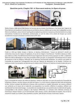 Université de Carthage. Ecole Nationale d’Architecture et d’Urbanisme de Tunis. Département d’Architecture. Année 2016/2017
M1-41 : Histoire de l’architecture. Enseignante : Hounaida Dhouib
Page 60 sur 64
Quatrième partie, Chapitre XII : le Mouvement moderne, les figures de proue.
Walter Gropius (1883 Berlin/1969 Boston) ne termine pas ses études d’architecture, il fut formé dans l'agence de
Peter Behrens où travailleront nombre de jeunes architectes devenus célèbres par la suite, dont Ludwig Mies van der
Rohe et Le Corbusier, acteurs clés de l'avant-garde européenne qui donnera naissance au fonctionnalisme et au Style
international. Au-delà de ses réalisations architecturales, ce sont les idées et les actions de Gropius qui auront
durablement marqué la révolution architecturale du XXe
siècle.
Fondé en 1919 par Walter Gropius à Weimar, le Bauhaus (littéralement: "maison du bâtiment") étendit ses
recherches à tous les arts majeurs et appliqués, en vue de les intégrer à l'architecture. Transféré à Dessau en 1925,
puis à Berlin en 1932, il fut définitivement fermé sous l'oppression des nazis arrivés au pouvoir en 1933. Le bâtiment
datant de 1925 se développe en trois ailes principales reliées par pont, sa composition volumétrique brise la notion
de symétrie et met en évidence l’efficacité de sa cohérence fonctionnelle esthétique. Les toitures sont plates et
l’ensemble est marqué par l’orthogonalité mais aussi par l'absence de décoration sur les façades. L'intérieur est
lumineux et aéré. Sa conception est dominée par la relation entre l'intérieur et l'extérieur à travers la paroi de verre.
C’est un ensemble de maisons de maîtres du Bauhaus, réalisé en 1925 dans une zone très proche de l’immeuble de
la Bauhaus à Dessau. Une des maisons est celle de Gropius. Il y a trois maisons mitoyennes dont celle de Kandinsky
et Klee. Comme la plupart des bâtiments à Dessau, elles constituent un modèle rationaliste. Les maisons reflètent
une recherche sur la nature de la modernité, une proposition à sa manière, réfléchie et complexe, reflétant une
synthèse de l'art et de la technologie. La volumétrie est caractérisée par une asymétrie dans les éléments de façades,
correspondant à des volumes cubiques à des hauteurs différentes, un contraste entre éléments verticaux et
horizontaux. Chaque maison a, au rez-de-chaussée, salon, bureau, cuisine, salle de bain et escaliers. Sous le toit se
trouvent le studio ou un atelier, deux chambres à coucher, salle de bains et accès à la terrasse / balcon.
 