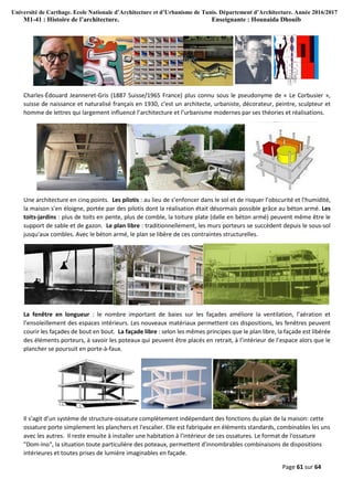 Université de Carthage. Ecole Nationale d’Architecture et d’Urbanisme de Tunis. Département d’Architecture. Année 2016/2017
M1-41 : Histoire de l’architecture. Enseignante : Hounaida Dhouib
Page 61 sur 64
Charles-Édouard Jeanneret-Gris (1887 Suisse/1965 France) plus connu sous le pseudonyme de « Le Corbusier »,
suisse de naissance et naturalisé français en 1930, c’est un architecte, urbaniste, décorateur, peintre, sculpteur et
homme de lettres qui largement influencé l’architecture et l’urbanisme modernes par ses théories et réalisations.
Une architecture en cinq points. Les pilotis : au lieu de s’enfoncer dans le sol et de risquer l’obscurité et l’humidité,
la maison s’en éloigne, portée par des pilotis dont la réalisation était désormais possible grâce au béton armé. Les
toits-jardins : plus de toits en pente, plus de comble, la toiture plate (dalle en béton armé) peuvent même être le
support de sable et de gazon. Le plan libre : traditionnellement, les murs porteurs se succèdent depuis le sous-sol
jusqu’aux combles. Avec le béton armé, le plan se libère de ces contraintes structurelles.
La fenêtre en longueur : le nombre important de baies sur les façades améliore la ventilation, l’aération et
l’ensoleillement des espaces intérieurs. Les nouveaux matériaux permettent ces dispositions, les fenêtres peuvent
courir les façades de bout en bout. La façade libre : selon les mêmes principes que le plan libre, la façade est libérée
des éléments porteurs, à savoir les poteaux qui peuvent être placés en retrait, à l’intérieur de l’espace alors que le
plancher se poursuit en porte-à-faux.
Il s’agit d’un système de structure-ossature complètement indépendant des fonctions du plan de la maison: cette
ossature porte simplement les planchers et l'escalier. Elle est fabriquée en éléments standards, combinables les uns
avec les autres. Il reste ensuite à installer une habitation à l'intérieur de ces ossatures. Le format de l'ossature
"Dom-Ino", la situation toute particulière des poteaux, permettent d'innombrables combinaisons de dispositions
intérieures et toutes prises de lumière imaginables en façade.
 