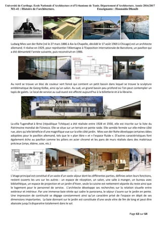 Université de Carthage. Ecole Nationale d’Architecture et d’Urbanisme de Tunis. Département d’Architecture. Année 2016/2017
M1-41 : Histoire de l’architecture. Enseignante : Hounaida Dhouib
Page 63 sur 64
Ludwig Mies van der Rohe (né le 27 mars 1886 à Aix-la-Chapelle, décédé le 17 août 1969 à Chicago) est un architecte
allemand. Il réalise en 1929, pour représenter l'Allemagne à l'Exposition internationale de Barcelone, un pavillon qui
a été démantelé l'année suivante, puis reconstruit en 1986.
Au nord se trouve un bloc de couleur vert foncé qui contient un petit bassin dans lequel se trouve la sculpture
emblématique de Georg Kolbe, ainsi qu'un salon. Au sud, un grand bassin peu profond où l'on peut contempler un
tapis de galets. Le local de service au sud-ouest est affecté aujourd'hui à la billetterie et à la librairie.
La villa Tugendhat à Brno (république Tchèque) a été réalisée entre 1928 et 1930, elle est inscrite sur la liste du
Patrimoine mondial de l’Unesco. Elle se situe sur un terrain en pente raide. Elle semble fermée sur elle-même côté
rue, alors qu’elle bénéficie d’une magnifique vue sur la ville côté jardin. Mies van der Rohe développe certaines idées
adoptées pour le pavillon allemand, tels que le « plan libre » et « l’espace fluide ». D’autres caractéristiques font
également écho au pavillon comme les piliers en acier chromé et les pans de murs réalisés dans des matériaux
précieux (onyx, ébène, soie, etc.)
L’étage principal est constitué d’un vaste d’un vaste séjour dont les différentes parties, définies selon leurs fonctions,
restent ouverts les uns sur les autres : un espace de réception, un salon, une salle à manger, un bureau avec
bibliothèque, un espace de projection et un jardin d’hiver, seule la cuisine est nettement séparée du reste ainsi que
le logement pour le personnel de service. L’architecte développe ses recherches sur la relation visuelle entre
extérieur et intérieur. Par une immense baie vitrée qui cadre le panorama, le séjour s’ouvre sur le jardin en pente.
Une impression de continuité se dégage constamment ainsi qu’un caractère privé de l’espace en dépit de ses
dimensions importantes. La baie donnant sur le jardin est constituée d’une seule vitre de 9m de long et peut être
abaissée jusqu’à disparaitre totalement dans le sol.
 