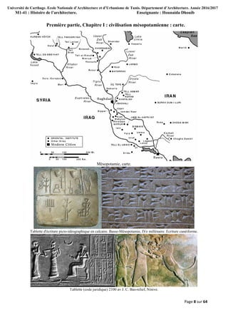 Université de Carthage. Ecole Nationale d’Architecture et d’Urbanisme de Tunis. Département d’Architecture. Année 2016/2017
M1-41 : Histoire de l’architecture. Enseignante : Hounaida Dhouib
Page 8 sur 64
Première partie, Chapitre I : civilisation mésopotamienne : carte.
Mésopotamie, carte.
Tablette d'écriture picto-idéographique en calcaire. Basse-Mésopotamie, IVe millénaire. Ecriture cunéiforme.
Tablette (code juridique) 2100 av J. C. Bas-relief, Ninive.
 