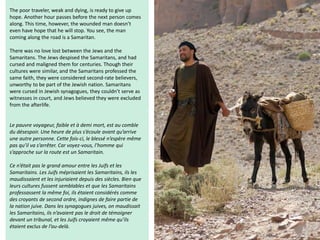 The poor traveler, weak and dying, is ready to give up
hope. Another hour passes before the next person comes
along. This time, however, the wounded man doesn’t
even have hope that he will stop. You see, the man
coming along the road is a Samaritan.
There was no love lost between the Jews and the
Samaritans. The Jews despised the Samaritans, and had
cursed and maligned them for centuries. Though their
cultures were similar, and the Samaritans professed the
same faith, they were considered second-rate believers,
unworthy to be part of the Jewish nation. Samaritans
were cursed in Jewish synagogues, they couldn’t serve as
witnesses in court, and Jews believed they were excluded
from the afterlife.
Le pauvre voyageur, faible et à demi mort, est au comble
du désespoir. Une heure de plus s’écoule avant qu’arrive
une autre personne. Cette fois-ci, le blessé n’espère même
pas qu’il va s’arrêter. Car voyez-vous, l’homme qui
s’approche sur la route est un Samaritain.
Ce n’était pas le grand amour entre les Juifs et les
Samaritains. Les Juifs méprisaient les Samaritains, ils les
maudissaient et les injuriaient depuis des siècles. Bien que
leurs cultures fussent semblables et que les Samaritains
professassent la même foi, ils étaient considérés comme
des croyants de second ordre, indignes de faire partie de
la nation juive. Dans les synagogues juives, on maudissait
les Samaritains, ils n’avaient pas le droit de témoigner
devant un tribunal, et les Juifs croyaient même qu’ils
étaient exclus de l’au-delà.
 
