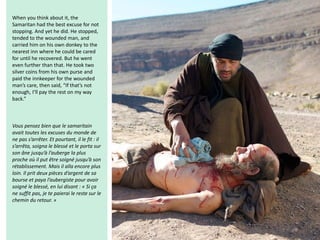 When you think about it, the
Samaritan had the best excuse for not
stopping. And yet he did. He stopped,
tended to the wounded man, and
carried him on his own donkey to the
nearest inn where he could be cared
for until he recovered. But he went
even further than that. He took two
silver coins from his own purse and
paid the innkeeper for the wounded
man’s care, then said, “If that’s not
enough, I’ll pay the rest on my way
back.”
Vous pensez bien que le samaritain
avait toutes les excuses du monde de
ne pas s’arrêter. Et pourtant, il le fit : il
s’arrêta, soigna le blessé et le porta sur
son âne jusqu’à l’auberge la plus
proche où il put être soigné jusqu’à son
rétablissement. Mais il alla encore plus
loin. Il prit deux pièces d’argent de sa
bourse et paya l’aubergiste pour avoir
soigné le blessé, en lui disant : « Si ça
ne suffit pas, je te paierai le reste sur le
chemin du retour. »
 