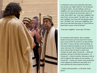 In telling this story, Jesus basically took away
any excuses we might make for not loving and
caring for others. He was telling us that our
neighbor isn’t just someone who lives next door
to us, but it’s anyone we encounter who is in
need. Jesus didn’t say, “Love your neighbor, but
only if he’s not too weird.” He didn’t say, “Love
your neighbor, but only until she gossips about
you.” He didn’t say, “Love your neighbors, but
only if you like how they look, or if you’d like to
have them in your circle of friends.”
“Love your neighbor,” Jesus says. Full stop.
En racontant cette histoire, Jésus a balayé
toutes les excuses que nous pourrions trouver
pour ne pas aimer les autres et ne pas prendre
soin d’eux. Il nous a dit que notre prochain, ce
n’est pas seulement quelqu’un qui vit à côté de
nous, mais que c’est n’importe quelle personne
qui se trouve dans le besoin et dont nous
croisons la route. Jésus n’a pas dit : « Aime ton
prochain, tant qu’il n’est pas trop bizarre. » Il
n’a pas dit : « Aime ta voisine, mais pas si elle se
met à colporter des ragots sur ton compte. » Il
n’a pas dit : « Aimez vos voisins, mais seulement
si leur apparence extérieure vous plaît, ou si
vous aimeriez les inclure parmi vos amis. »
« Aimez votre prochain », a dit Jésus. Point
barre!
 