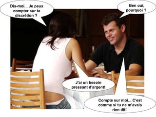 Dis-moi... Je peux compter sur ta discrétion ?   Ben oui, pourquoi ?   J'ai un besoin pressant d'argent!   Compte sur moi... C'est comme si tu ne m'avais rien dit!   