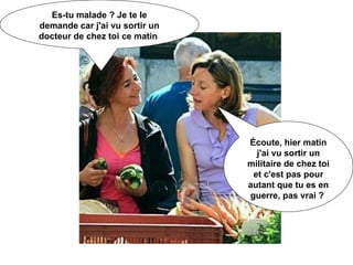 Es-tu malade ? Je te le demande car j'ai vu sortir un docteur de chez toi ce matin  Écoute, hier matin j'ai vu sortir un militaire de chez toi et c'est pas pour autant que tu es en guerre, pas vrai ?  