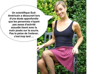 Un scientifique Sud-Américain a découvert lors d'une étude approfondie que les personnes n'ayant pas assez d'activité sexuelle lisent avec la main posée sur la souris. Pas la peine de l'enlever, c'est trop tard … 