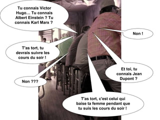 Tu connais Victor Hugo… Tu connais Albert Einstein ? Tu connais Karl Marx ?  Non ! T'as tort, tu devrais suivre les cours du soir !  Et toi, tu connais Jean Dupont ?  Non ???  T'as tort, c'est celui qui baise ta femme pendant que tu suis les cours du soir !  
