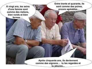 À vingt ans, les seins d'une femme sont comme des melons, bien ronds et bien fermes…  Entre trente et quarante, ils sont comme des poires, encore agréables…  Après cinquante ans, ils deviennent comme des oignons…  tu les regardes et tu pleures... 