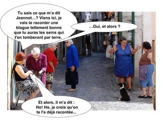 Tu sais ce que m’a dit Jeannot…? Viens ici, je vais te raconter une blague tellement bonne que tu auras les seins qui t'en tomberont par terre.  … Oui, et alors ? Et alors, il m’a dit : Ho! Ho, je crois qu'on te l'a déjà racontée... 