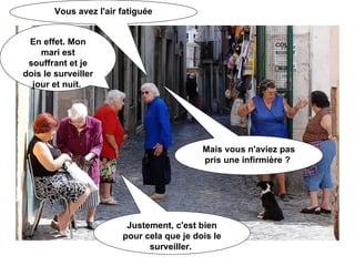 Vous avez l'air fatiguée En effet. Mon mari est souffrant et je dois le surveiller jour et nuit.  Mais vous n'aviez pas pris une infirmière ?  Justement, c'est bien pour cela que je dois le surveiller.  