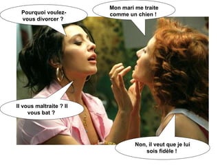 Pourquoi voulez-vous divorcer ?  Mon mari me traite comme un chien !  Il vous maltraite ? Il vous bat ?  Non, il veut que je lui sois fidèle !  