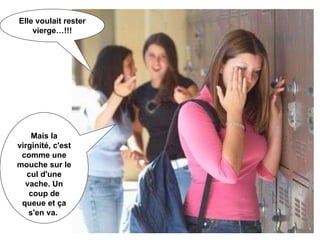 Mais la virginité, c'est comme une mouche sur le cul d'une vache. Un coup de queue et ça s'en va.  Elle voulait rester vierge…!!! 