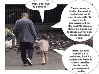 Papi, c’est quoi la politique ?  C’est comme la famille. Papa est le capitalisme car il nourrit la famille. Ta mère est le gouvernement car elle contrôle chaque chose. La bonne est la classe ouvrière car elle travaille pour vous.  Alors, j'ai tout compris à la politique, Papi. Le capitalisme baise la classe ouvrière tandis que le gouvernement roupille. 