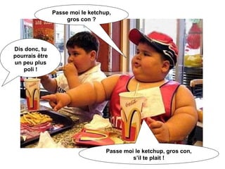Passe moi le ketchup, gros con ? Dis donc, tu pourrais être un peu plus poli ! Passe moi le ketchup, gros con, s’il te plait ! 