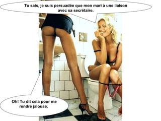 Tu sais, je suis persuadée que mon mari à une liaison avec sa secrétaire. Oh! Tu dit cela pour me rendre jalouse.  