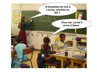 12 bouteilles de vins à 3 euros, combien ça fait ?  Chez moi, ça fait 3 jours m'dame.  