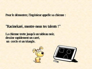 Pour le démontrer, l'ingénieur appelle sa chienne :   "Racinekaré, montre-nous tes talents !" La chienne trotte jusqu'à un tableau noir, dessine rapidement un carré,  un  cercle et un triangle. 