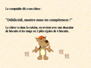 Le comptable dit a son chien :     "Débikrédi, montre-nous tes compétences !"    Le chien va dans la cuisine, en revient avec une douzaine de biscuits et les range en 3 piles égales de 4 biscuits. 