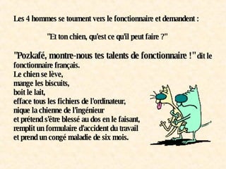 Les 4 hommes se tournent vers le fonctionnaire et demandent :   "Et ton chien, qu'est ce qu'il peut faire ?"   "Pozkafé, montre-nous tes talents de fonctionnaire !"  dit le fonctionnaire français. Le chien se lève, mange les biscuits, boit le lait, efface tous les fichiers de l'ordinateur, nique la chienne de l'ingénieur et prétend s'être blessé au dos en le faisant, remplit un formulaire d'accident du travail et prend un congé maladie de six mois. 