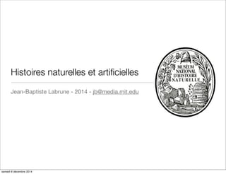 Histoires naturelles et artificielles 
Jean-Baptiste Labrune - 2014 - jb@media.mit.edu 
samedi 6 décembre 2014 
 