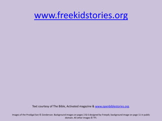 www.freekidstories.org
Text courtesy of The Bible, Activated magazine & www.openbiblestories.org.
Images of the Prodigal Son © Zondervan. Background images on pages 2 & 6 designed by Freepik; background image on page 11 in public
domain. All other images © TFI.
 