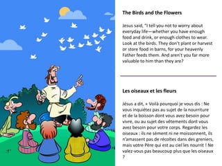 The Birds and the Flowers
Jesus said, “I tell you not to worry about
everyday life—whether you have enough
food and drink, or enough clothes to wear.
Look at the birds. They don’t plant or harvest
or store food in barns, for your heavenly
Father feeds them. And aren’t you far more
valuable to him than they are?
Les oiseaux et les fleurs
Jésus a dit, « Voilà pourquoi je vous dis : Ne
vous inquiétez pas au sujet de la nourriture
et de la boisson dont vous avez besoin pour
vivre, ou au sujet des vêtements dont vous
avez besoin pour votre corps. Regardez les
oiseaux : ils ne sèment ni ne moissonnent, ils
n’amassent pas de récoltes dans des greniers,
mais votre Père qui est au ciel les nourrit ! Ne
valez-vous pas beaucoup plus que les oiseaux
?
 