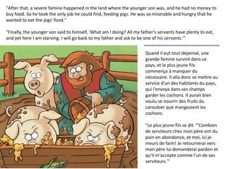 Quand il eut tout dépensé, une
grande famine survint dans ce
pays, et le plus jeune fils
commença à manquer du
nécessaire. Il alla donc se mettre au
service d'un des habitants du pays,
qui l'envoya dans ses champs
garder les cochons. Il aurait bien
voulu se nourrir des fruits du
caroubier que mangeaient les
cochons.
"Le plus jeune fils se dit: "'Combien
de serviteurs chez mon père ont du
pain en abondance, et moi, ici je
meurs de faim! Je retournerai vers
mon père lui demanderai pardon et
qu'il m'accepte comme l'un de ses
serviteurs.'"
"After that, a severe famine happened in the land where the younger son was, and he had no money to
buy food. So he took the only job he could find, feeding pigs. He was so miserable and hungry that he
wanted to eat the pigs' food."
"Finally, the younger son said to himself, 'What am I doing? All my father's servants have plenty to eat,
and yet here I am starving. I will go back to my father and ask to be one of his servants.'"
 