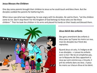 Jesus Blesses the Children
One day some parents brought their children to Jesus so he could touch and bless them. But the
disciples scolded the parents for bothering him.
When Jesus saw what was happening, he was angry with his disciples. He said to them, “Let the children
come to me. Don’t stop them! For the Kingdom of God belongs to those who are like these
children.” Then he took the children in his arms and placed his hands on their heads and blessed them.
Jésus bénit des enfants
Des gens amenèrent des enfants à
Jésus pour qu’il pose les mains sur eux,
mais les disciples leur firent des
reproches.
Quand Jésus vit cela, il s’indigna et dit
à ses disciples : « Laissez les enfants
venir à moi ! Ne les en empêchez pas,
car le Royaume de Dieu appartient à
ceux qui sont comme eux.» Ensuite, il
prit les enfants dans ses bras ; il posa
les mains sur chacun d’eux et les bénit.
 