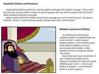 Hezekiah’s Sickness and Recovery
King Hezekiah became deathly ill, and the prophet Isaiah gave the king this message: “This is what
the Lord says: Set your affairs in order, for you are going to die. You will not recover from this illness.”
When Hezekiah heard this, he prayed.
Before Isaiah had left the middle courtyard, this message came to him from the Lord: “Go back to
Hezekiah. Tell him, ‘I have heard your prayer and seen your tears. I will heal you.’”
Maladie et guérison d'Ézékias
Le roi Ézékias fut atteint d'une
maladie mortelle. Le prophète Ésaïe vint
le voir et lui dit : « Voici ce que le
Seigneur déclare : C'est le moment pour
toi de régler tes affaires, car tu ne
survivras pas à ta maladie. » Alors
Ezéchias tourna son visage du côté du
mur et pria.
Ésaïe n'était pas encore arrivé dans la
cour l intérieure du palais, que le
Seigneur lui ordonna de retourner auprès
d'Ézékias pour lui dire : « Voici ce que
déclare le Seigneur : «J'ai entendu ta
prière et je vais te guérir.»
 