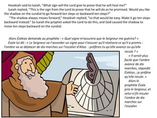 Hezekiah said to Isaiah, “What sign will the Lord give to prove that he will heal me?”
Isaiah replied, “This is the sign from the Lord to prove that he will do as he promised. Would you like
the shadow on the sundial to go forward ten steps or backward ten steps?”
“The shadow always moves forward,” Hezekiah replied, “so that would be easy. Make it go ten steps
backward instead.” So Isaiah the prophet asked the Lord to do this, and God caused the shadow to
move ten steps backward on the sundial.
Alors Ézékias demanda au prophète : « Quel signe m'assurera que le Seigneur me guérira? »
Ésaïe lui dit : « Le Seigneur va t'accorder un signe pour t'assurer qu'il réalisera ce qu'il a promis :
l'ombre va se déplacer de dix marches sur l'escalier d'Ahaz : préfères-tu qu'elle avance ou qu'elle
recule ? »
« Il serait plus
facile que l'ombre
avance de dix
marches, répondit
Ézékias ; je préfère
qu'elle recule. »
Alors le
prophète Ésaïe
pria le Seigneur, et
celui-ci fit reculer
l'ombre de dix
marches sur
l'escalier.
 