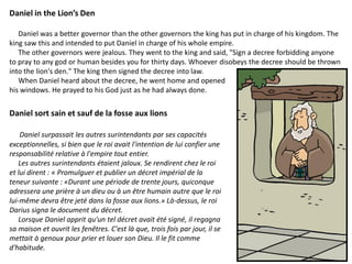 Daniel in the Lion’s Den
Daniel was a better governor than the other governors the king has put in charge of his kingdom. The
king saw this and intended to put Daniel in charge of his whole empire.
The other governors were jealous. They went to the king and said, "Sign a decree forbidding anyone
to pray to any god or human besides you for thirty days. Whoever disobeys the decree should be thrown
into the lion's den." The king then signed the decree into law.
When Daniel heard about the decree, he went home and opened
his windows. He prayed to his God just as he had always done.
Daniel sort sain et sauf de la fosse aux lions
Daniel surpassait les autres surintendants par ses capacités
exceptionnelles, si bien que le roi avait l'intention de lui confier une
responsabilité relative à l'empire tout entier.
Les autres surintendants étaient jaloux. Se rendirent chez le roi
et lui dirent : « Promulguer et publier un décret impérial de la
teneur suivante : «Durant une période de trente jours, quiconque
adressera une prière à un dieu ou à un être humain autre que le roi
lui-même devra être jeté dans la fosse aux lions.» Là-dessus, le roi
Darius signa le document du décret.
Lorsque Daniel apprit qu'un tel décret avait été signé, il regagna
sa maison et ouvrit les fenêtres. C'est là que, trois fois par jour, il se
mettait à genoux pour prier et louer son Dieu. Il le fit comme
d'habitude.
 