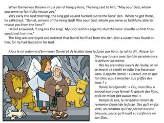 When Daniel was thrown into a den of hungry lions, The king said to him, “May your God, whom
you serve so faithfully, rescue you.”
Very early the next morning, the king got up and hurried out to the lions’ den. When he got there,
he called out, “Daniel, servant of the living God! Was your God, whom you serve so faithfully, able to
rescue you from the lions?”
Daniel answered, “Long live the king! My God sent his angel to shut the lions’ mouths so that they
would not hurt me.”
The king was overjoyed and ordered that Daniel be lifted from the den. Not a scratch was found on
him, for he had trusted in his God.
Alors le roi ordonna d’emmener Daniel et de le jeter dans la fosse aux lions. Le roi lui dit : Puisse ton
Dieu que tu sers avec tant de persévérance
te délivrer lui-même.
Dès les premières lueurs de l'aube, le roi
se leva et se rendit en hâte à la fosse aux
lions. Il appela Daniel : « Daniel, est-ce que
ton Dieu a pu t'arracher aux griffes des
lions ? »
Daniel lui répondit : « Oui, mon Dieu a
envoyé son ange fermer la gueule des lions,
et ils ne m'ont fait aucun mal. »
Rempli de joie, le roi donna l'ordre de
remonter Daniel de la fosse. Dès qu'il en fut
sorti, on constata qu'il ne portait aucune
blessure, parce qu'il avait eu confiance en
son Dieu.
 