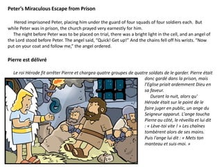 Peter’s Miraculous Escape from Prison
Herod imprisoned Peter, placing him under the guard of four squads of four soldiers each. But
while Peter was in prison, the church prayed very earnestly for him.
The night before Peter was to be placed on trial, there was a bright light in the cell, and an angel of
the Lord stood before Peter. The angel said, “Quick! Get up!” And the chains fell off his wrists.“Now
put on your coat and follow me,” the angel ordered.
Pierre est délivré
Le roi Hérode fit arrêter Pierre et chargea quatre groupes de quatre soldats de le garder. Pierre était
donc gardé dans la prison, mais
l’Eglise priait ardemment Dieu en
sa faveur.
Durant la nuit, alors qu'
Hérode était sur le point de le
faire juger en public, un ange du
Seigneur apparut. L'ange toucha
Pierre au côté, le réveilla et lui dit
: « Lève-toi vite ! » Les chaînes
tombèrent alors de ses mains.
Puis l'ange lui dit : « Mets ton
manteau et suis-moi. »
 